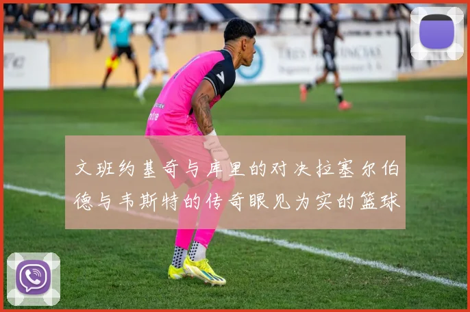 文班约基奇与库里的对决拉塞尔伯德与韦斯特的传奇眼见为实的篮球盛宴